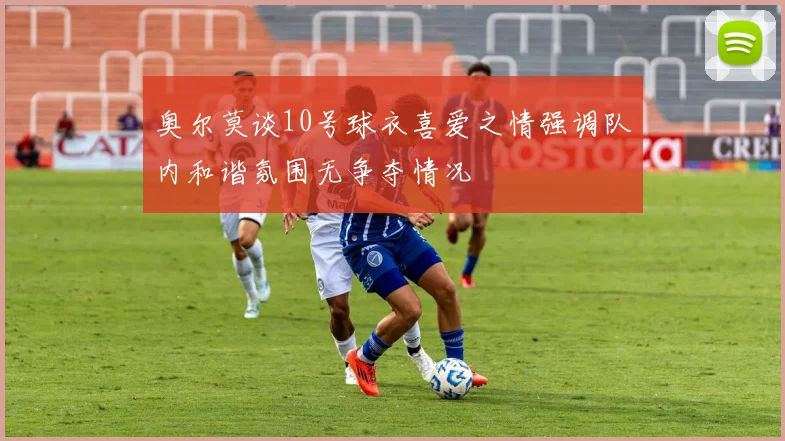 奥尔莫谈10号球衣喜爱之情强调队内和谐氛围无争夺情况